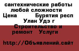 сантехнические работы любой сложности › Цена ­ 300 - Бурятия респ., Улан-Удэ г. Строительство и ремонт » Услуги   